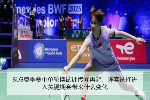 BLG夏季赛中单轮换试训传闻再起，阵容选择进入关键期会带来什么变化